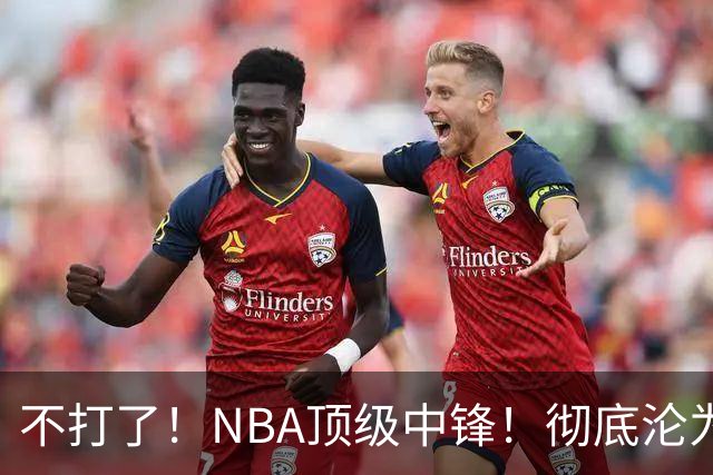 不打了！NBA顶级中锋！彻底沦为玻璃人